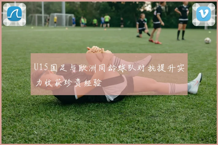 U15国足与欧洲同龄球队对抗提升实力收获珍贵经验