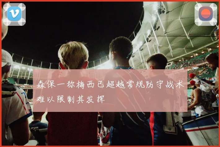 森保一称梅西已超越常规防守战术难以限制其发挥