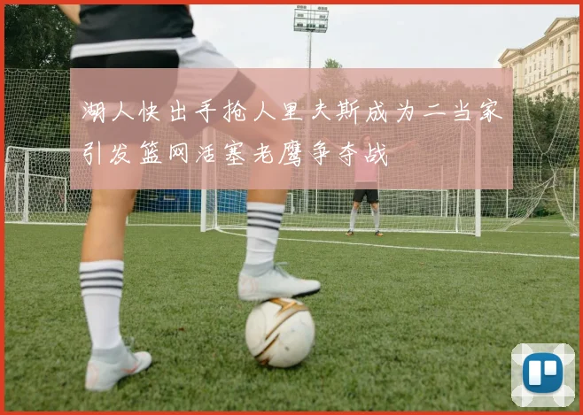 湖人快出手抢人里夫斯成为二当家引发篮网活塞老鹰争夺战
