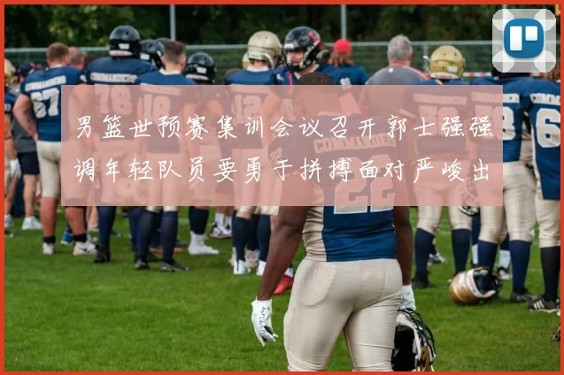 男篮世预赛集训会议召开郭士强强调年轻队员要勇于拼搏面对严峻出线形势