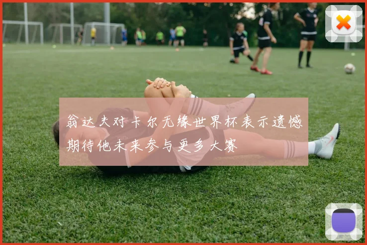 翁达夫对卡尔无缘世界杯表示遗憾期待他未来参与更多大赛