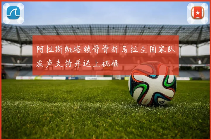 阿拉斯凯塔锁骨骨折乌拉圭国家队发声支持并送上祝福