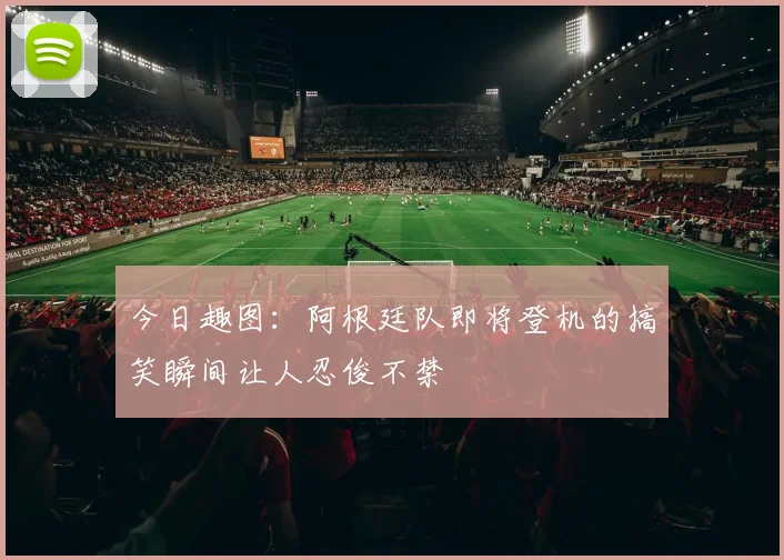 今日趣图：阿根廷队即将登机的搞笑瞬间让人忍俊不禁