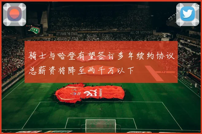 骑士与哈登有望签订多年续约协议总薪资将降至两千万以下