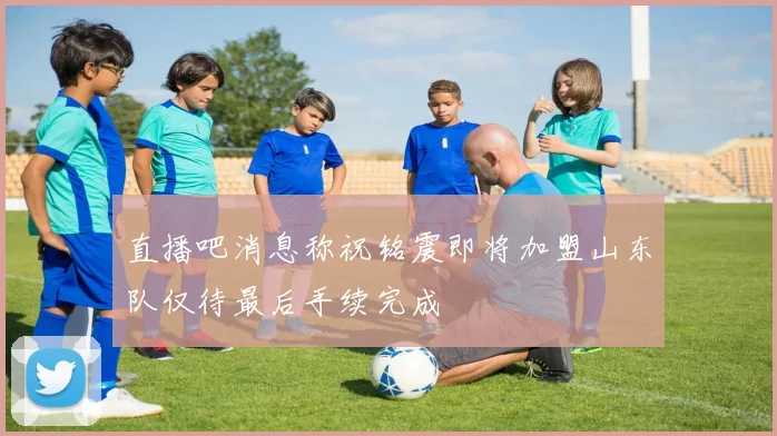 直播吧消息称祝铭震即将加盟山东队仅待最后手续完成