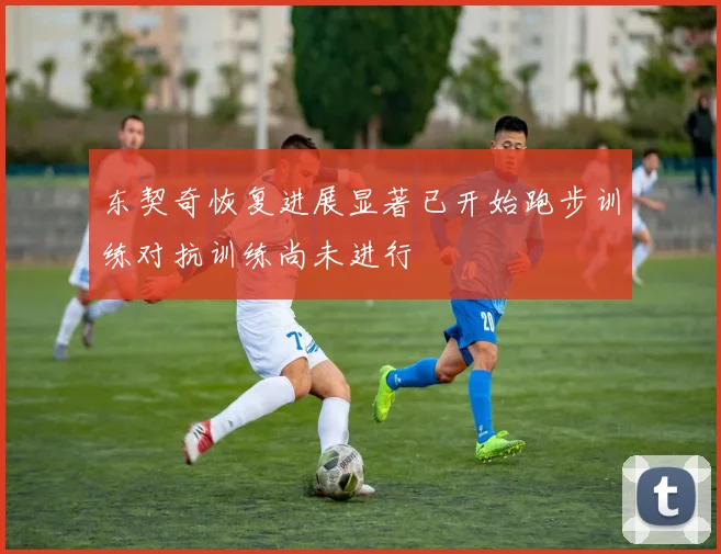 东契奇恢复进展显著已开始跑步训练对抗训练尚未进行